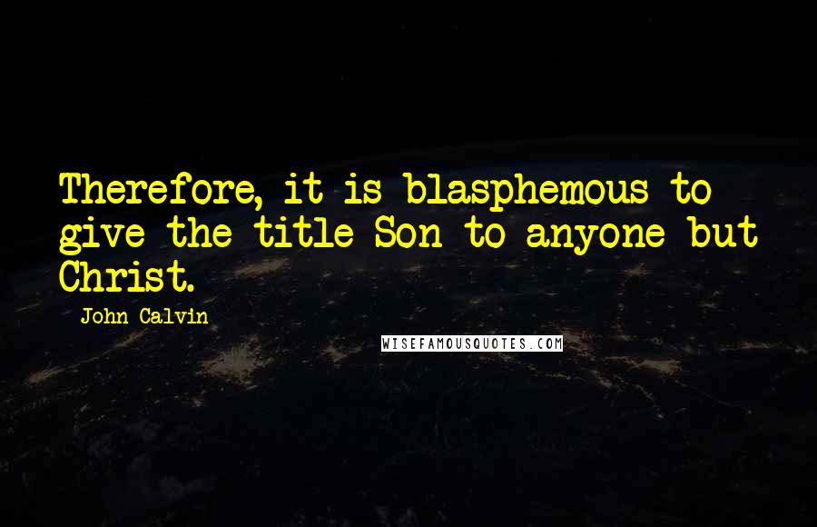 John Calvin Quotes: Therefore, it is blasphemous to give the title Son to anyone but Christ.