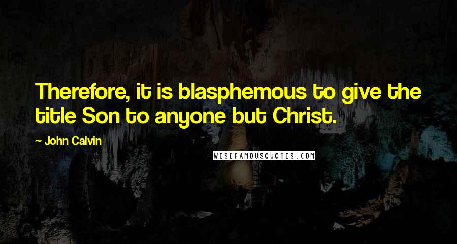 John Calvin Quotes: Therefore, it is blasphemous to give the title Son to anyone but Christ.