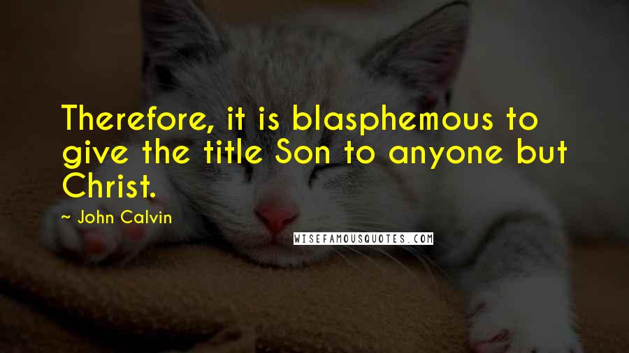 John Calvin Quotes: Therefore, it is blasphemous to give the title Son to anyone but Christ.