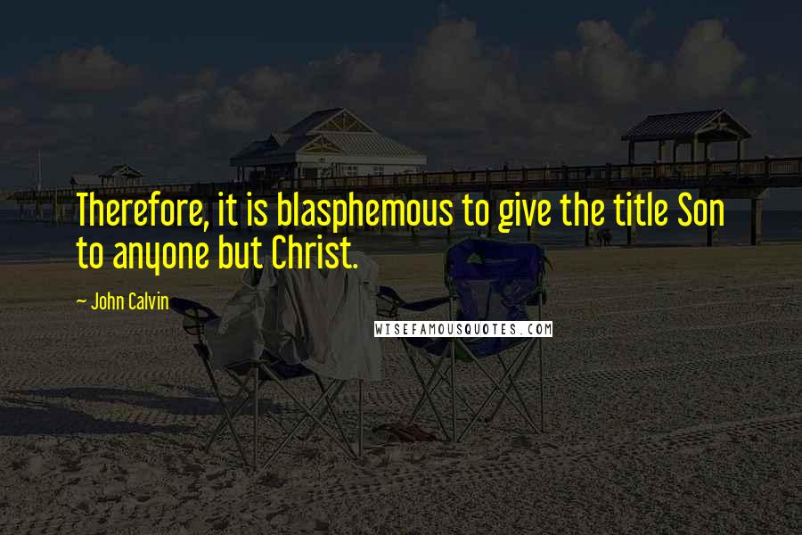 John Calvin Quotes: Therefore, it is blasphemous to give the title Son to anyone but Christ.