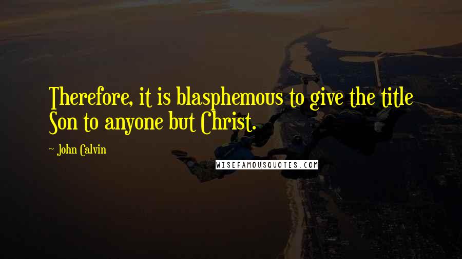 John Calvin Quotes: Therefore, it is blasphemous to give the title Son to anyone but Christ.