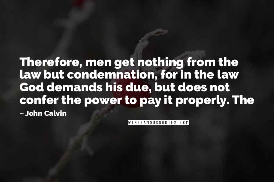 John Calvin Quotes: Therefore, men get nothing from the law but condemnation, for in the law God demands his due, but does not confer the power to pay it properly. The