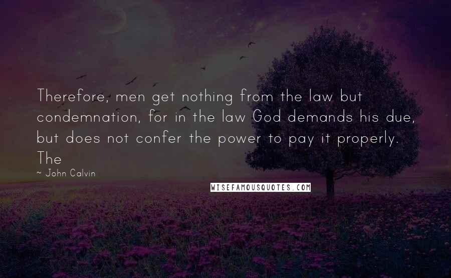 John Calvin Quotes: Therefore, men get nothing from the law but condemnation, for in the law God demands his due, but does not confer the power to pay it properly. The