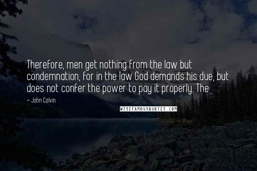 John Calvin Quotes: Therefore, men get nothing from the law but condemnation, for in the law God demands his due, but does not confer the power to pay it properly. The