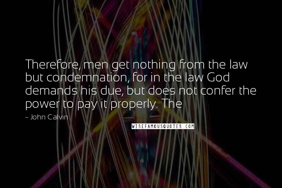 John Calvin Quotes: Therefore, men get nothing from the law but condemnation, for in the law God demands his due, but does not confer the power to pay it properly. The