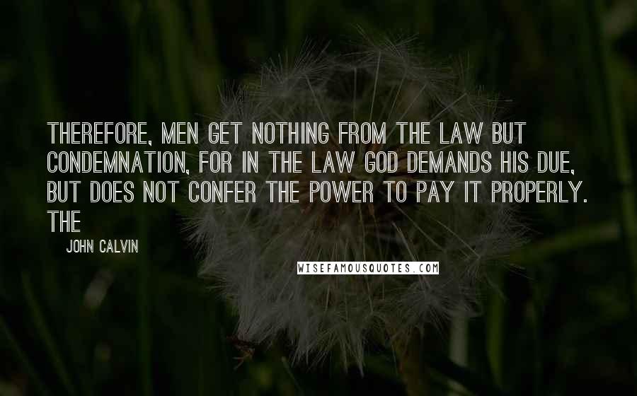 John Calvin Quotes: Therefore, men get nothing from the law but condemnation, for in the law God demands his due, but does not confer the power to pay it properly. The