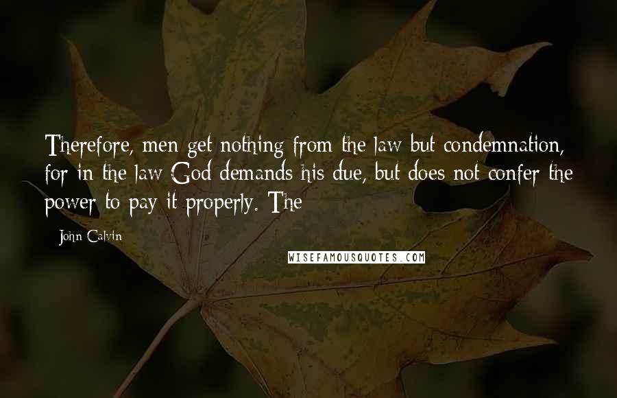 John Calvin Quotes: Therefore, men get nothing from the law but condemnation, for in the law God demands his due, but does not confer the power to pay it properly. The