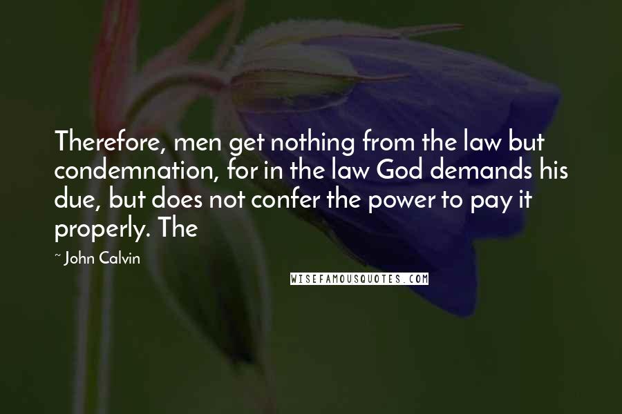 John Calvin Quotes: Therefore, men get nothing from the law but condemnation, for in the law God demands his due, but does not confer the power to pay it properly. The