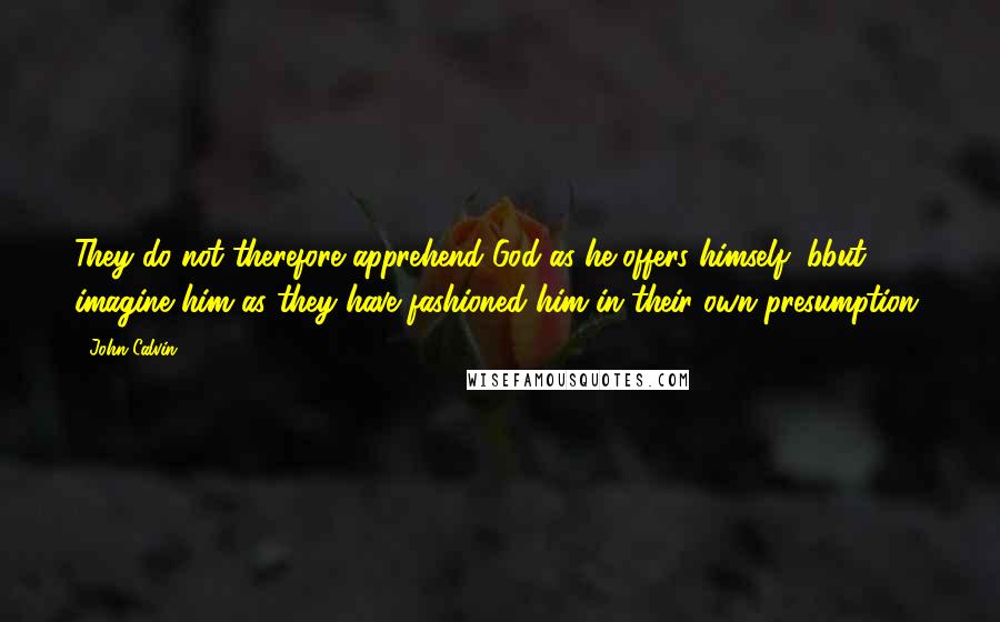 John Calvin Quotes: They do not therefore apprehend God as he offers himself, bbut imagine him as they have fashioned him in their own presumption.
