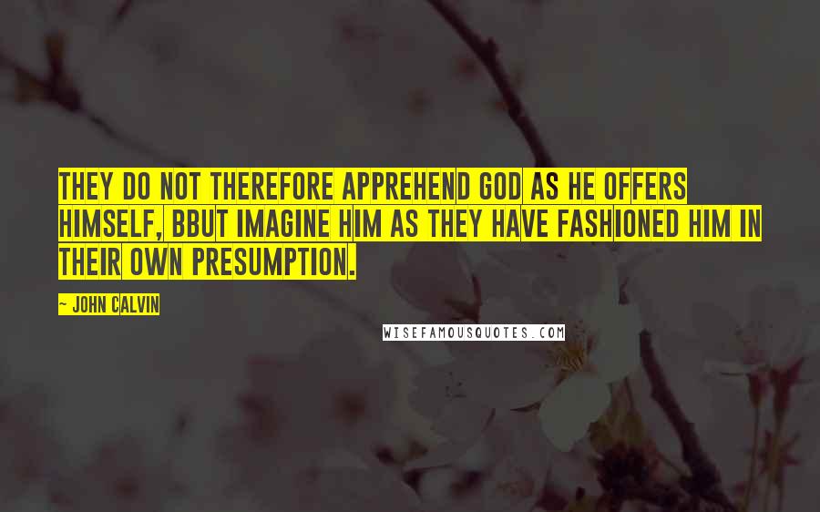 John Calvin Quotes: They do not therefore apprehend God as he offers himself, bbut imagine him as they have fashioned him in their own presumption.
