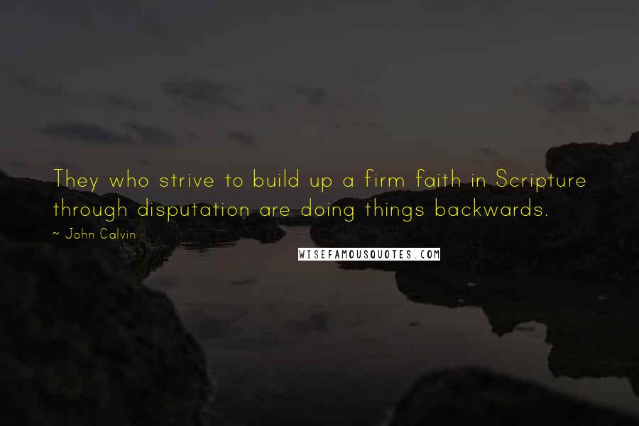 John Calvin Quotes: They who strive to build up a firm faith in Scripture through disputation are doing things backwards.