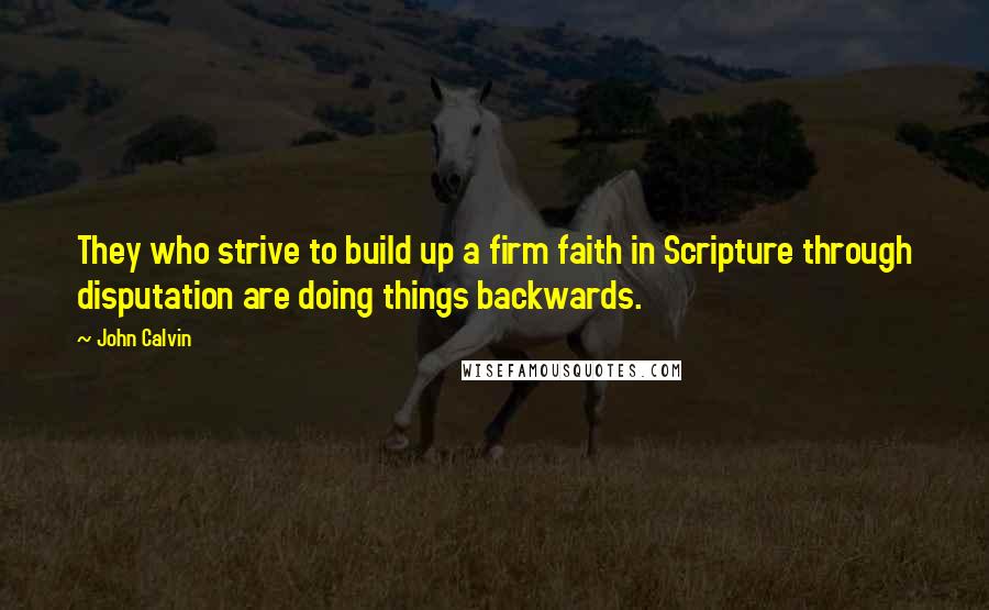 John Calvin Quotes: They who strive to build up a firm faith in Scripture through disputation are doing things backwards.