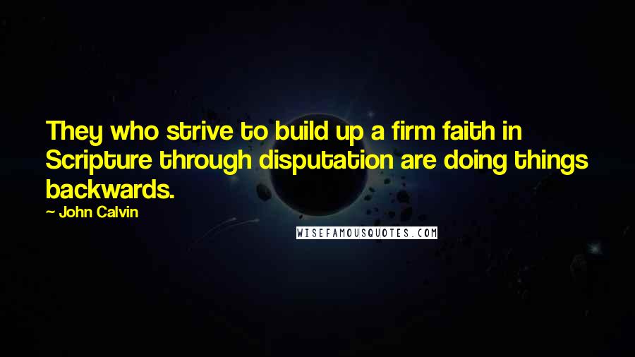 John Calvin Quotes: They who strive to build up a firm faith in Scripture through disputation are doing things backwards.