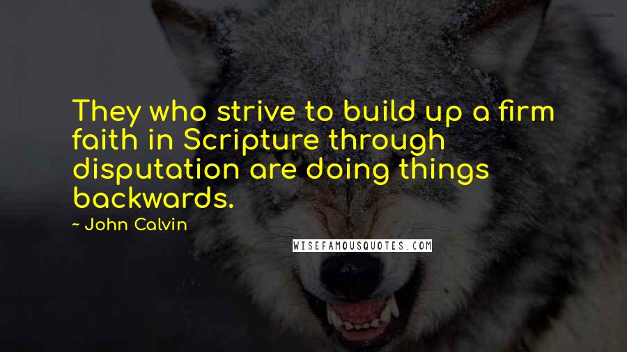 John Calvin Quotes: They who strive to build up a firm faith in Scripture through disputation are doing things backwards.