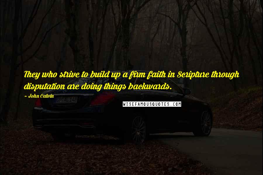 John Calvin Quotes: They who strive to build up a firm faith in Scripture through disputation are doing things backwards.