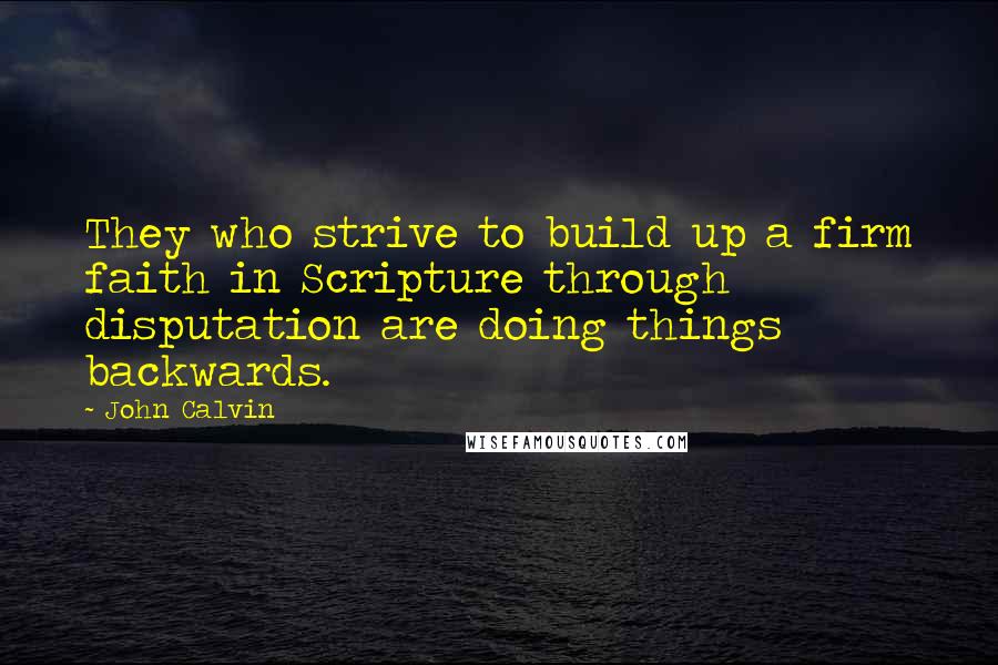 John Calvin Quotes: They who strive to build up a firm faith in Scripture through disputation are doing things backwards.