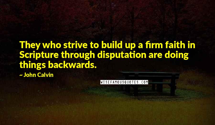 John Calvin Quotes: They who strive to build up a firm faith in Scripture through disputation are doing things backwards.
