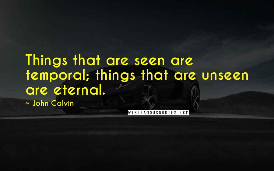 John Calvin Quotes: Things that are seen are temporal; things that are unseen are eternal.