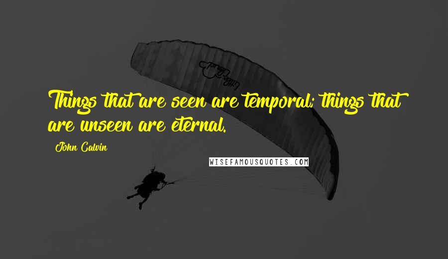 John Calvin Quotes: Things that are seen are temporal; things that are unseen are eternal.