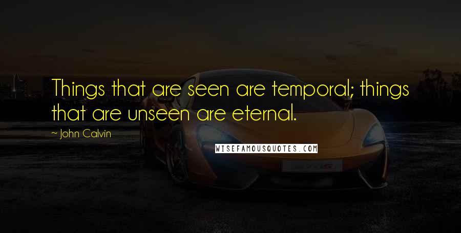 John Calvin Quotes: Things that are seen are temporal; things that are unseen are eternal.