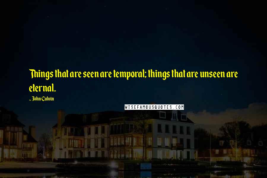 John Calvin Quotes: Things that are seen are temporal; things that are unseen are eternal.