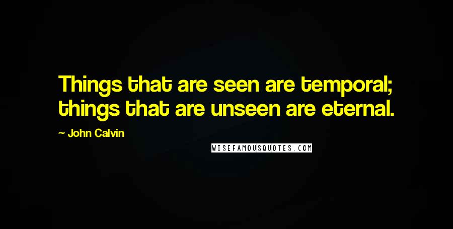 John Calvin Quotes: Things that are seen are temporal; things that are unseen are eternal.