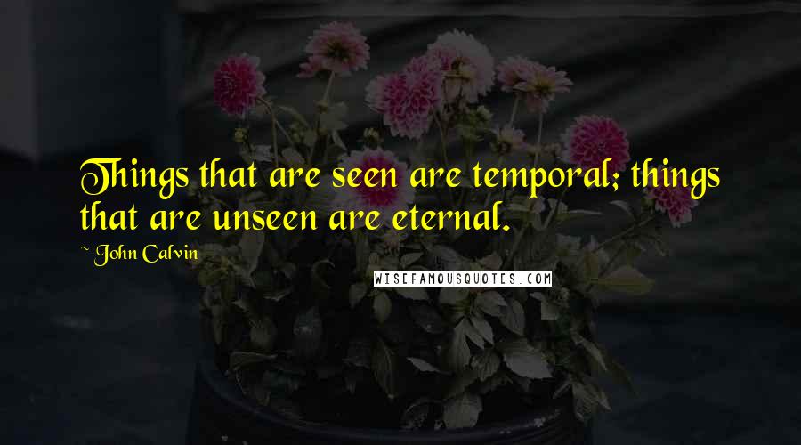 John Calvin Quotes: Things that are seen are temporal; things that are unseen are eternal.