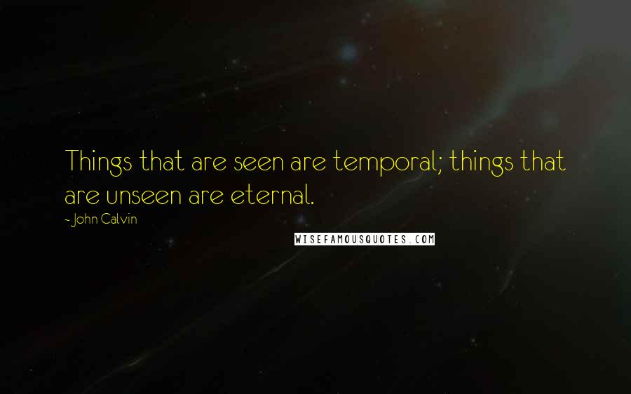 John Calvin Quotes: Things that are seen are temporal; things that are unseen are eternal.