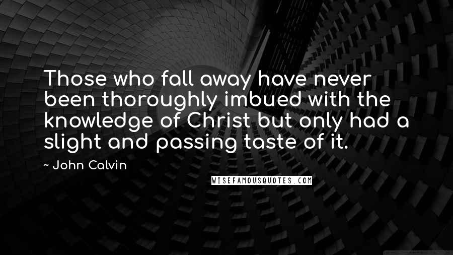 John Calvin Quotes: Those who fall away have never been thoroughly imbued with the knowledge of Christ but only had a slight and passing taste of it.