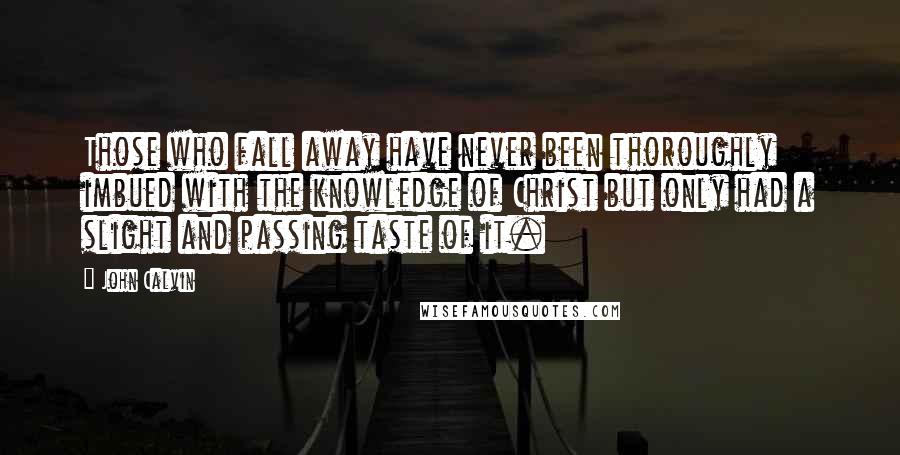 John Calvin Quotes: Those who fall away have never been thoroughly imbued with the knowledge of Christ but only had a slight and passing taste of it.