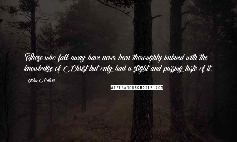 John Calvin Quotes: Those who fall away have never been thoroughly imbued with the knowledge of Christ but only had a slight and passing taste of it.