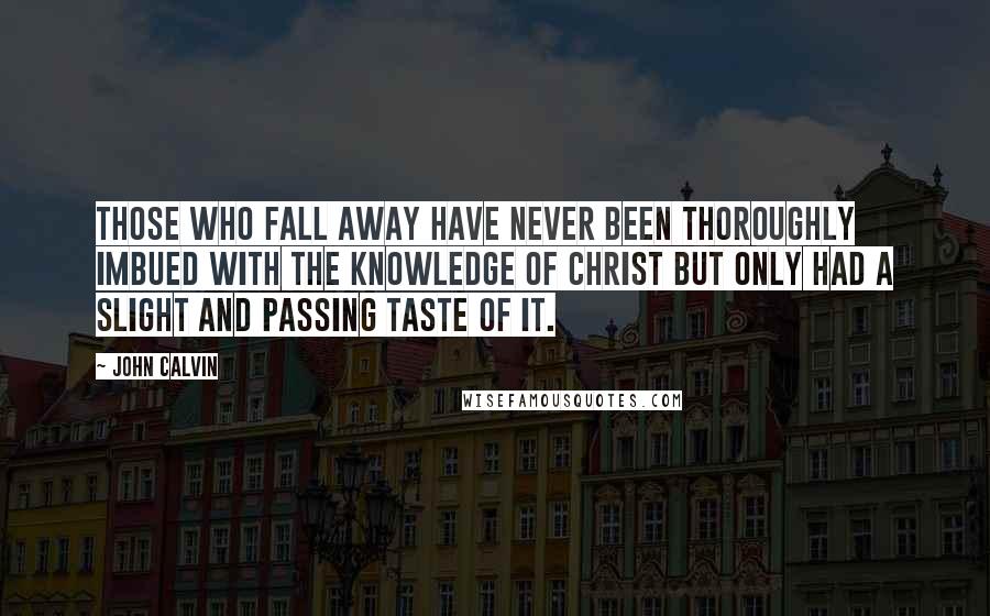 John Calvin Quotes: Those who fall away have never been thoroughly imbued with the knowledge of Christ but only had a slight and passing taste of it.