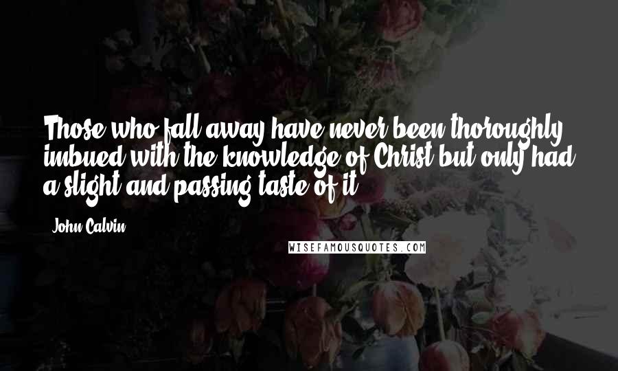 John Calvin Quotes: Those who fall away have never been thoroughly imbued with the knowledge of Christ but only had a slight and passing taste of it.