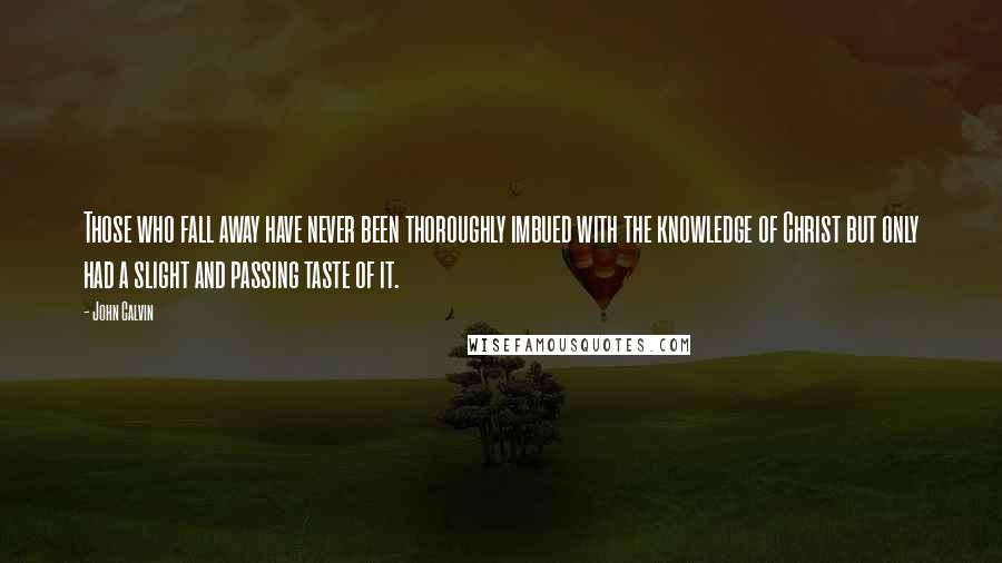 John Calvin Quotes: Those who fall away have never been thoroughly imbued with the knowledge of Christ but only had a slight and passing taste of it.