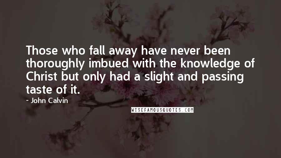 John Calvin Quotes: Those who fall away have never been thoroughly imbued with the knowledge of Christ but only had a slight and passing taste of it.