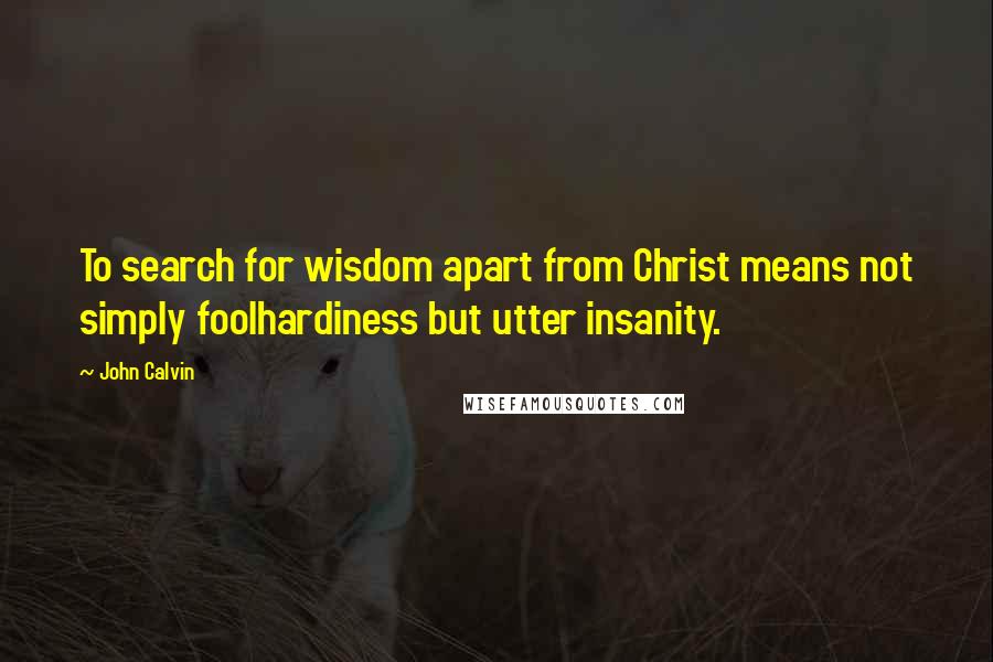 John Calvin Quotes: To search for wisdom apart from Christ means not simply foolhardiness but utter insanity.