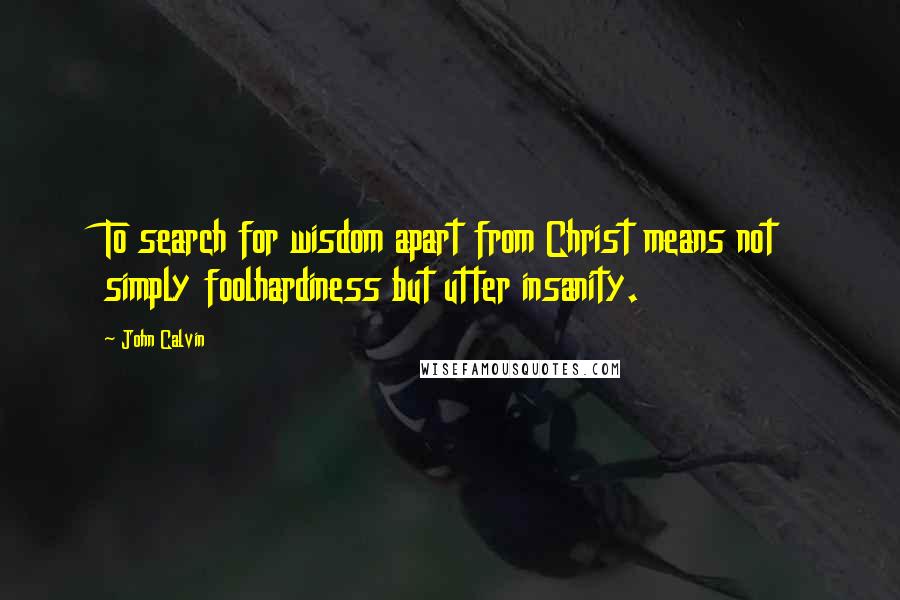 John Calvin Quotes: To search for wisdom apart from Christ means not simply foolhardiness but utter insanity.