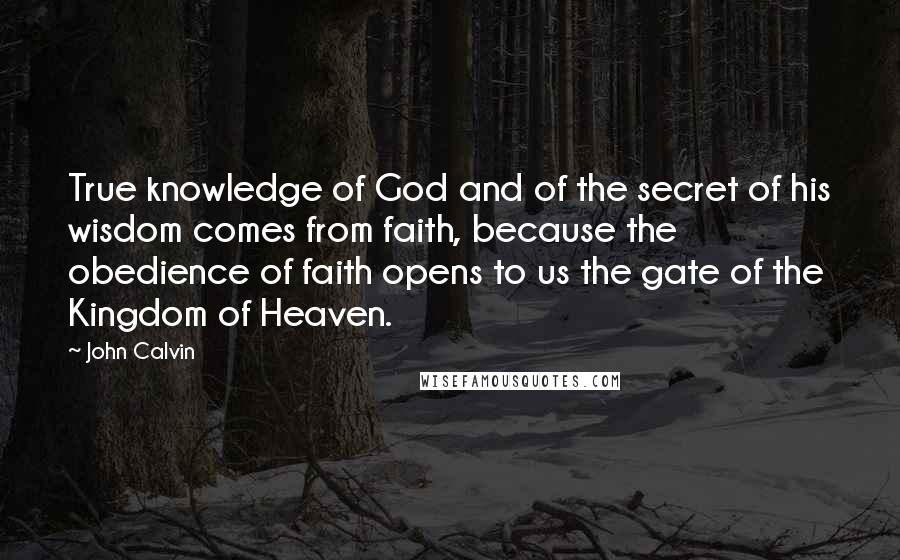 John Calvin Quotes: True knowledge of God and of the secret of his wisdom comes from faith, because the obedience of faith opens to us the gate of the Kingdom of Heaven.