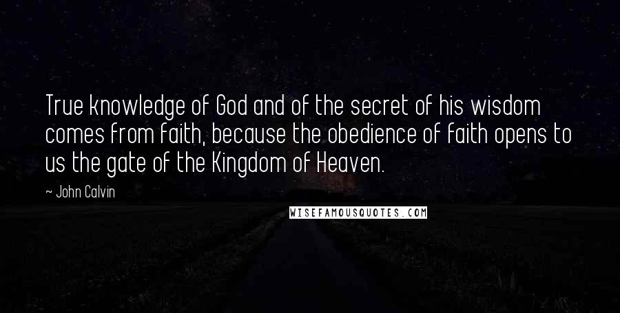 John Calvin Quotes: True knowledge of God and of the secret of his wisdom comes from faith, because the obedience of faith opens to us the gate of the Kingdom of Heaven.