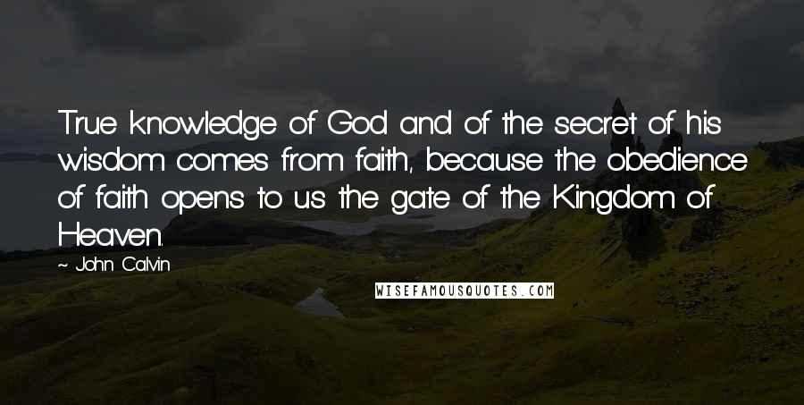 John Calvin Quotes: True knowledge of God and of the secret of his wisdom comes from faith, because the obedience of faith opens to us the gate of the Kingdom of Heaven.