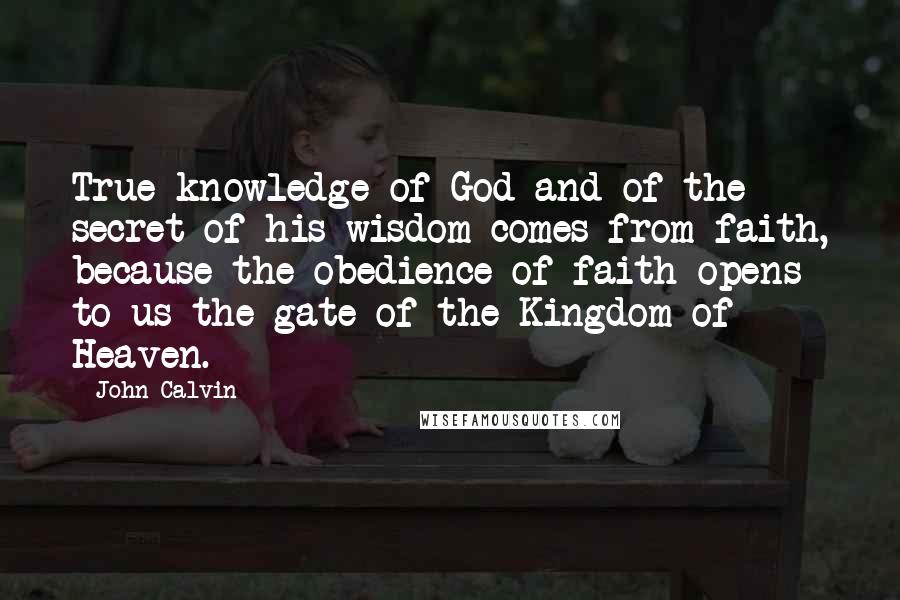 John Calvin Quotes: True knowledge of God and of the secret of his wisdom comes from faith, because the obedience of faith opens to us the gate of the Kingdom of Heaven.