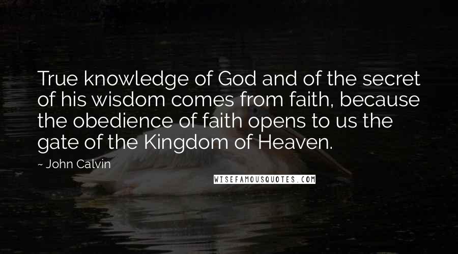 John Calvin Quotes: True knowledge of God and of the secret of his wisdom comes from faith, because the obedience of faith opens to us the gate of the Kingdom of Heaven.