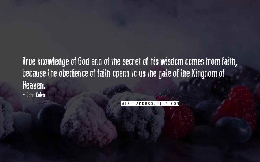 John Calvin Quotes: True knowledge of God and of the secret of his wisdom comes from faith, because the obedience of faith opens to us the gate of the Kingdom of Heaven.