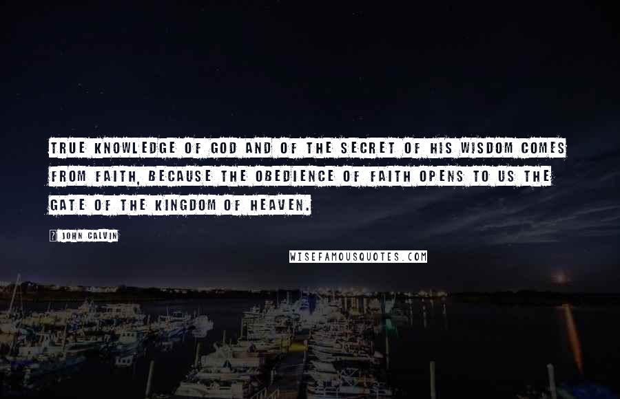 John Calvin Quotes: True knowledge of God and of the secret of his wisdom comes from faith, because the obedience of faith opens to us the gate of the Kingdom of Heaven.