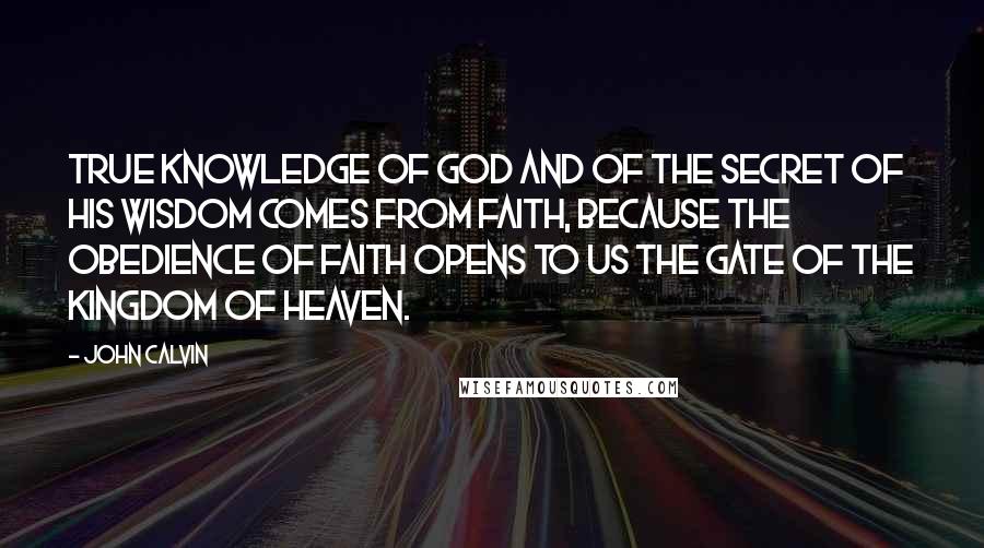 John Calvin Quotes: True knowledge of God and of the secret of his wisdom comes from faith, because the obedience of faith opens to us the gate of the Kingdom of Heaven.