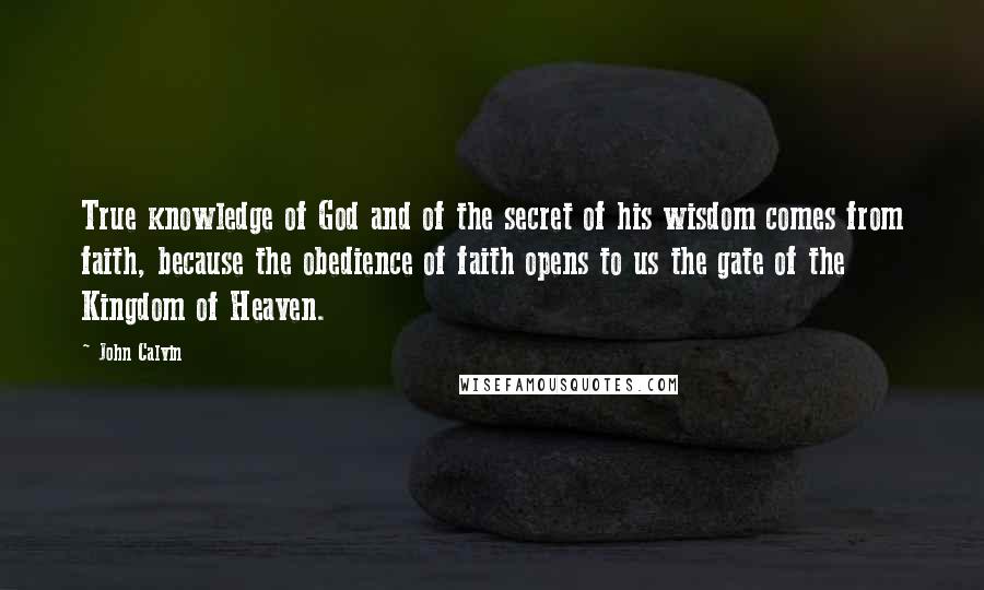 John Calvin Quotes: True knowledge of God and of the secret of his wisdom comes from faith, because the obedience of faith opens to us the gate of the Kingdom of Heaven.