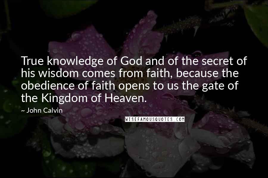 John Calvin Quotes: True knowledge of God and of the secret of his wisdom comes from faith, because the obedience of faith opens to us the gate of the Kingdom of Heaven.