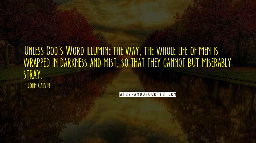 John Calvin Quotes: Unless God's Word illumine the way, the whole life of men is wrapped in darkness and mist, so that they cannot but miserably stray.