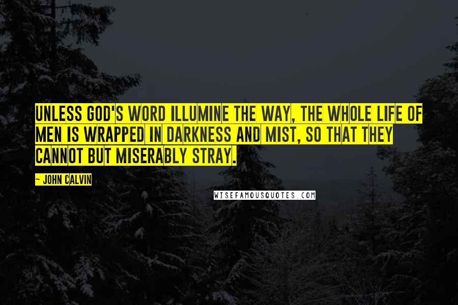 John Calvin Quotes: Unless God's Word illumine the way, the whole life of men is wrapped in darkness and mist, so that they cannot but miserably stray.