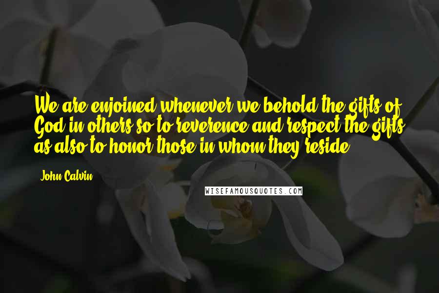 John Calvin Quotes: We are enjoined whenever we behold the gifts of God in others so to reverence and respect the gifts as also to honor those in whom they reside.